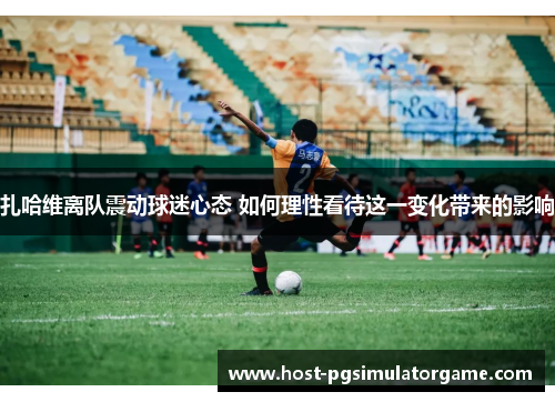 扎哈维离队震动球迷心态 如何理性看待这一变化带来的影响