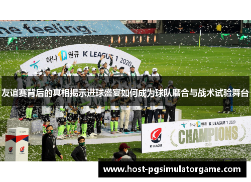 友谊赛背后的真相揭示进球盛宴如何成为球队磨合与战术试验舞台