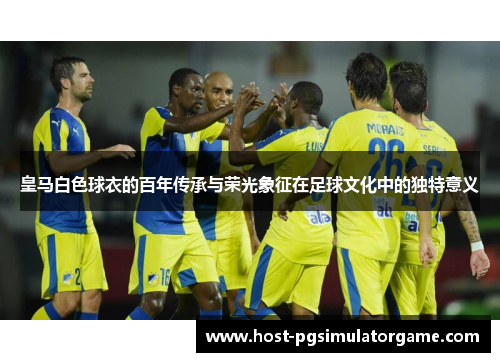 皇马白色球衣的百年传承与荣光象征在足球文化中的独特意义