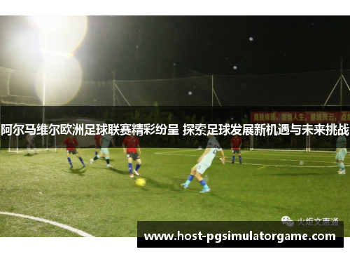 阿尔马维尔欧洲足球联赛精彩纷呈 探索足球发展新机遇与未来挑战