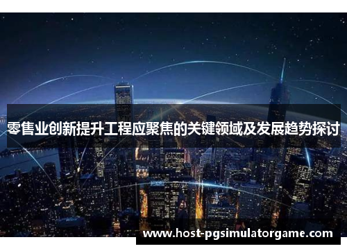 零售业创新提升工程应聚焦的关键领域及发展趋势探讨
