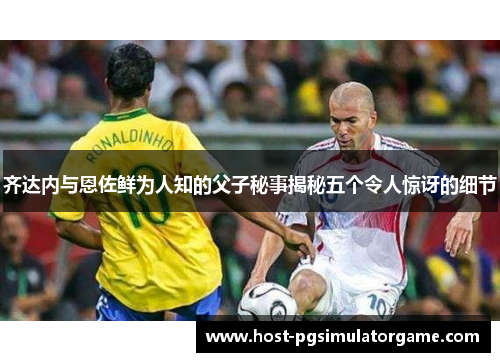 齐达内与恩佐鲜为人知的父子秘事揭秘五个令人惊讶的细节