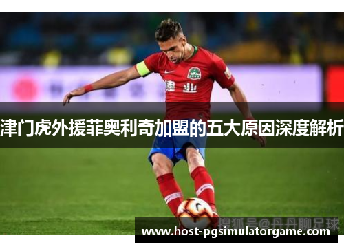 津门虎外援菲奥利奇加盟的五大原因深度解析