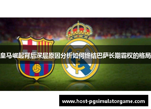 皇马崛起背后深层原因分析如何终结巴萨长期霸权的格局