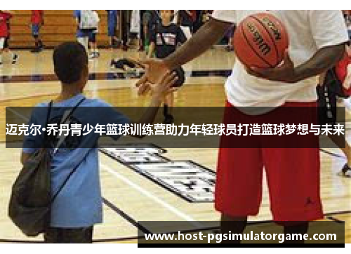 迈克尔·乔丹青少年篮球训练营助力年轻球员打造篮球梦想与未来