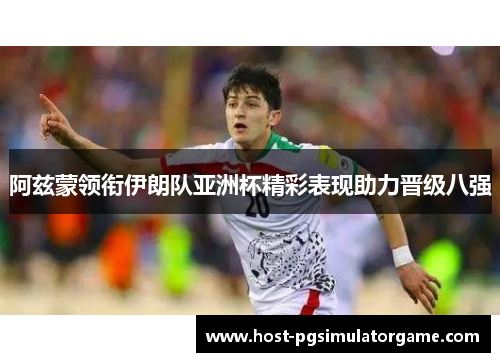 阿兹蒙领衔伊朗队亚洲杯精彩表现助力晋级八强